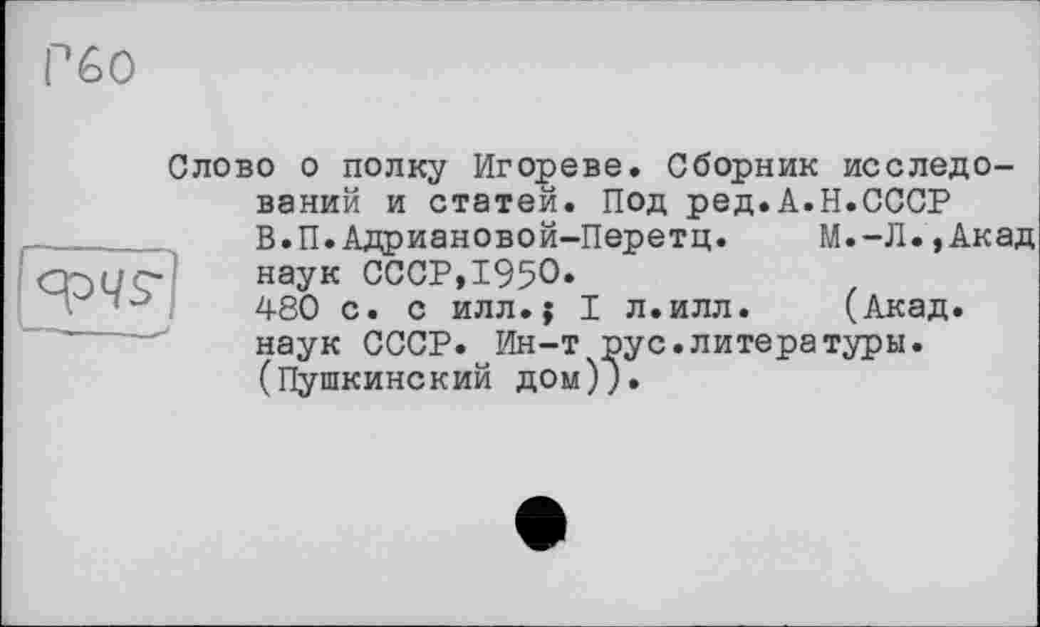 ﻿Слово о полку Игореве. Сборник исследо-
ваний и статей. Под ред.А.Н.СССР
В.П.Адриановой-Перетц. М.-Л.,Акад наук СССР,1950.
480 с. с илл.$ I л.илл. (Акад, наук СССР. Ин-т рус.литературы. (Пушкинский дом)}.